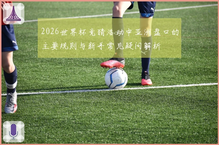 2026世界杯竞猜活动中亚洲盘口的主要规则与新手常见疑问解析