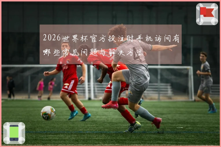 2026世界杯官方投注时手机访问有哪些常见问题与解决方法