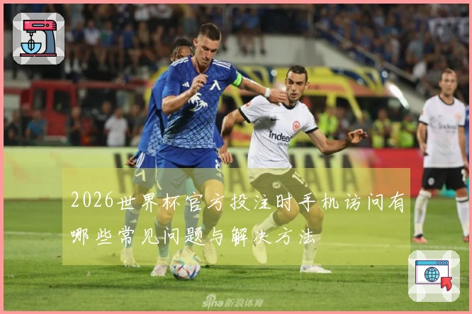 2026世界杯官方投注时手机访问有哪些常见问题与解决方法