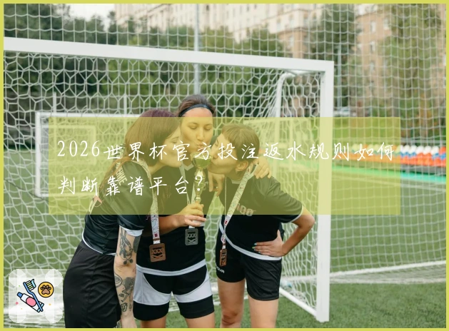 2026世界杯官方投注返水规则如何判断靠谱平台？